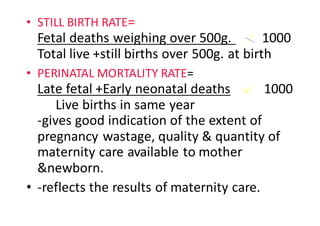 • STILL	BIRTH	RATE=																																						
Fetal	deaths	weighing	over	500g.	 1000									
Total	live	+still	births	over	500g.	at	birth
• PERINATAL	MORTALITY	RATE=
Late	fetal	+Early	neonatal	deaths 1000	
Live	births	in	same	year																																						
-gives	good	indication	of	the	extent	of	
pregnancy	wastage,	quality	&	quantity	of	
maternity	care	available	to	mother	
&newborn.		
• -reflects	the	results	of	maternity	care.
 
