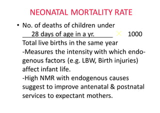 NEONATAL	MORTALITY	RATE
• No.	of	deaths	of	children	under
28	days	of	age	in	a	yr.											 1000						
Total	live	births	in	the	same	year																					
-Measures	the	intensity	with	which	endo-
genous factors	(e.g.	LBW,	Birth	injuries)								
affect	infant	life.
-High	NMR	with	endogenous	causes	
suggest	to	improve	antenatal	&	postnatal						
services	to	expectant	mothers.
 