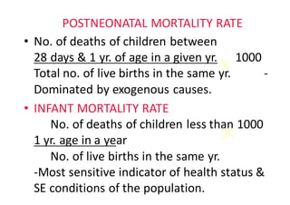 POSTNEONATAL	MORTALITY	RATE
• No.	of	deaths	of	children	between																		
28	days	&	1	yr.	of	age	in	a	given	yr. 1000					
Total	no.	of	live	births	in	the	same	yr.											-
Dominated	by	exogenous	causes.					
• INFANT	MORTALITY	RATE														
No.	of	deaths	of	children	less	than	1000	
1	yr.	age	in	a	year																																		
No.	of	live	births	in	the	same	yr.																								
-Most	sensitive	indicator	of	health	status	&	
SE	conditions	of	the	population.
 