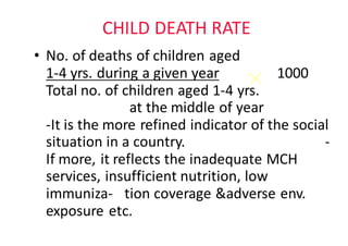 CHILD	DEATH	RATE
• No.	of	deaths	of	children	aged																										
1-4	yrs.	during	a	given	year 1000							
Total	no.	of	children	aged	1-4	yrs.													
at	the	middle	of	year																				
-It	is	the	more	refined	indicator	of	the	social	
situation	in	a	country. -
If	more,	it	reflects	the	inadequate	MCH		
services,	insufficient	nutrition,	low	
immuniza- tion coverage	&adverse	env.	
exposure	etc.
 