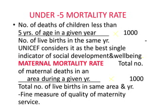 UNDER	-5	MORTALITY	RATE
• No.	of	deaths	of	children	less	than
5 yrs.	of	age	in	a	given	year								 1000								
No.	of	live	births	in	the	same	yr. -
UNICEF	considers	it	as	the	best	single	
indicator	of	social	development&wellbeing.						
MATERNAL	MORTALITY	RATE									Total	no.	
of	maternal	deaths	in	an																									
area	during	a	given	yr.						 1000							
Total	no.	of	live	births	in	same	area	&	yr.								
-Fine	measure	of	quality	of	maternity	
service.													
 