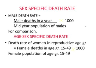 SEX	SPECIFIC	DEATH	RATE
• MALE	DEATH	RATE	=
Male	deaths	in	a	year					 1000
Mid	year	population	of	males -
For	comparison.	
AGE-SEX	SPECIFIC	DEATH	RATE
• Death	rate	of	women	in	reproductive	age	gr.
=	Female	deaths	in	age	gr.	15-49 1000	
Female	population	of	age	gr.	15-49
 