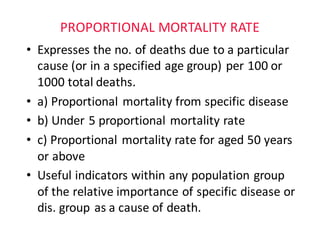 PROPORTIONAL	MORTALITY	RATE
• Expresses	the	no.	of	deaths	due	to	a	particular	
cause	(or	in	a	specified	age	group)	per	100	or	
1000	total	deaths.
• a)	Proportional	mortality	from	specific	disease			
• b)	Under	5	proportional	mortality	rate													
• c)	Proportional	mortality	rate	for	aged	50	years	
or	above	
• Useful	indicators	within	any	population	group				
of	the	relative	importance	of	specific	disease	or	
dis.	group	as	a	cause	of	death.
 