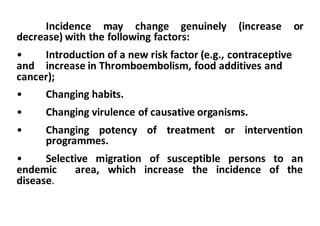 Incidence may change genuinely (increase or
decrease) with the following factors:
• Introduction	of	a	new	risk	factor	(e.g.,	contraceptive		
and	 increase	in	Thromboembolism,	food	additives	and	
cancer);
• Changing	habits.
• Changing	virulence	of	causative	organisms.
• Changing potency of treatment or intervention
programmes.
• Selective migration of susceptible persons to an
endemic area, which increase the incidence of the
disease.
 