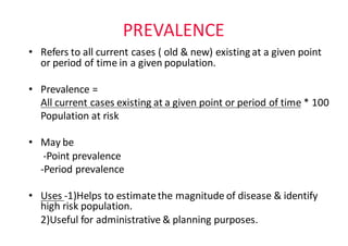 PREVALENCE
• Refers	to	all	current	cases	(	old	&	new)	existing	at	a	given	point	
or	period	of	time	in	a	given	population.	
• Prevalence	=	
All	current	cases	existing	at	a	given	point	or	period	of	time *	100
Population	at	risk
• May	be
-Point	prevalence
-Period	prevalence
• Uses	-1)Helps	to	estimate	the	magnitude	of	disease	&	identify	
high	risk	population.
2)Useful	for	administrative	&	planning	purposes.
 