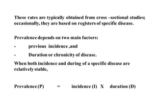 These rates are typically obtained from cross –sectional studies;
occasionally, they are based on registersof specific disease.
Prevalencedepends on two main factors:
- previous incidence ,and
- Duration or chronicity of disease.
When both incidence and during of a specific disease are
relatively stable,
Prevalence(P) = incidence (I) X duration (D)
 
