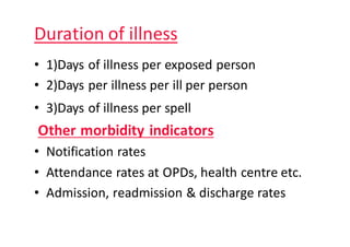 Duration	of	illness
• 1)Days	of	illness	per	exposed	person
• 2)Days	per	illness	per	ill	per	person
• 3)Days	of	illness	per	spell
Other	morbidity	indicators																								
• Notification	rates
• Attendance	rates	at	OPDs,	health	centre	etc.
• Admission,	readmission	&	discharge	rates
 