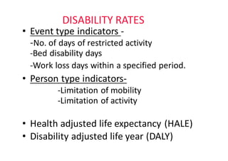 DISABILITY	RATES
• Event	type	indicators	-
-No.	of	days	of	restricted	activity
-Bed	disability	days
-Work	loss	days	within	a	specified	period.
• Person	type	indicators-
-Limitation	of	mobility
-Limitation	of	activity
• Health	adjusted	life	expectancy	(HALE)
• Disability	adjusted	life	year	(DALY)
 