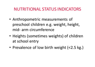 NUTRITIONAL	STATUS	INDICATORS
• Anthropometric	measurements	of	
preschool	children	e.g.	weight,	height,	
mid- arm	circumference
• Heights	(sometimes	weights)	of	children	
at	school	entry
• Prevalence	of	low	birth	weight	(<2.5	kg.)
 