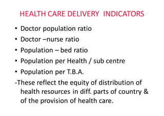 HEALTH	CARE	DELIVERY		INDICATORS
• Doctor	population	ratio	
• Doctor	–nurse	ratio
• Population	– bed	ratio
• Population	per	Health	/	sub	centre
• Population	per	T.B.A.	
-These	reflect	the	equity	of	distribution	of	
health	resources	in	diff.	parts	of	country	&	
of	the	provision	of	health	care.
 