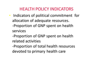 HEALTH	POLICY	INDICATORS
• Indicators	of	political	commitment		for	
allocation	of	adequate	resources.																	
-Proportion	of	GNP	spent	on	health	
services
-Proportion	of	GNP	spent	on	health	
related	activities
-Proportion	of	total	health	resources	
devoted	to	primary	health	care
 