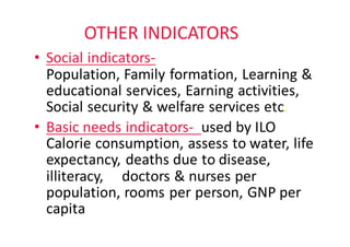 OTHER	INDICATORS
• Social	indicators-
Population,	Family	formation,	Learning	&	
educational	services,	Earning	activities,	
Social	security	&	welfare	services	etc.
• Basic	needs	indicators- used	by	ILO																	
Calorie	consumption,	assess	to	water,	life	
expectancy,	deaths	due	to	disease,	
illiteracy,					doctors	&	nurses	per	
population,	rooms	per	person,	GNP	per	
capita
 
