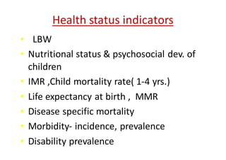 Health	status	indicators
• LBW
• Nutritional	status	&	psychosocial	dev.	of	
children
• IMR	,Child	mortality	rate(	1-4	yrs.)
• Life	expectancy	at	birth	,		MMR
• Disease	specific	mortality
• Morbidity- incidence,	prevalence	
• Disability	prevalence
 