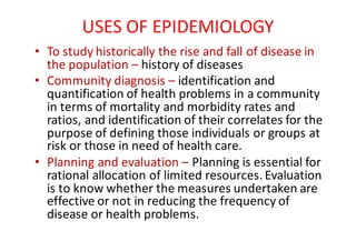 USES	OF	EPIDEMIOLOGY
• To	study	historically	the	rise	and	fall	of	disease	in	
the	population	– history	of	diseases
• Community	diagnosis	– identification	and	
quantification	of	health	problems	in	a	community	
in	terms	of	mortality	and	morbidity	rates	and	
ratios,	and	identification	of	their	correlates	for	the	
purpose	of	defining	those	individuals	or	groups	at	
risk	or	those	in	need	of	health	care.
• Planning	and	evaluation	– Planning	is	essential	for	
rational	allocation	of	limited	resources.	Evaluation	
is	to	know	whether	the	measures	undertaken	are	
effective	or	not	in	reducing	the	frequency	of	
disease	or	health	problems.
 