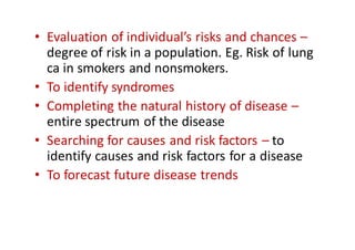 • Evaluation	of	individual’s	risks	and	chances	–
degree	of	risk	in	a	population.	Eg.	Risk	of	lung	
ca	in	smokers	and	nonsmokers.
• To	identify	syndromes
• Completing	the	natural	history	of	disease	–
entire	spectrum	of	the	disease
• Searching	for	causes	and	risk	factors	– to	
identify	causes	and	risk	factors	for	a	disease
• To	forecast	future	disease	trends
 