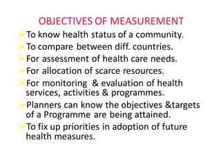 OBJECTIVES	OF	MEASUREMENT
ØTo	know	health	status	of	a	community.
ØTo	compare	between	diff.	countries.
ØFor	assessment	of	health	care	needs.
ØFor	allocation	of	scarce	resources.	
ØFor	monitoring		&	evaluation	of	health	
services,	activities	&	programmes.
ØPlanners	can	know	the	objectives	&targets	
of	a	Programme	are	being	attained.
ØTo	fix	up	priorities	in	adoption	of	future	
health	measures.
 