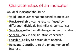 Characteristics	of	an	indicator
An	ideal	indicator	should	be	
ØValid –measures	what	supposed	to	measure
ØPrecise/reliable –same	results	if	used	by		
different	individuals	in	similar	circumstances.	
ØSensitive- reflect	small	changes	in	health	status.
ØSpecific- only	in	the	situation	concerned.
ØFeasible- ability	to	obtain	data	needed.
ØRelevant- Contribute	to	the	phenomenon	of	
interest.
 