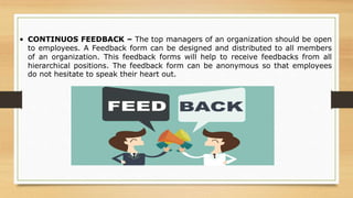 • CONTINUOS FEEDBACK – The top managers of an organization should be open
to employees. A Feedback form can be designed and distributed to all members
of an organization. This feedback forms will help to receive feedbacks from all
hierarchical positions. The feedback form can be anonymous so that employees
do not hesitate to speak their heart out.
 