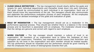 • CLEAR GOALS DEFINITION – The top management should clearly define the goals and
targets for each individual departments and thereafter break down into each individual.
The goals should be communicated to each individual in an organization. Each one of
them should know the requirements of the job. The managers should also communicate
and elaborate the performance evaluation process of each employee. All the employees
should have an abreast knowledge of the goals and evaluation of goals.
• ROLE OF MODERATOR – The top management should act as a moderator in the
performance appraisal process. They should see whether there is a balance in the review
process and no favoritism is associated with an employee. The moderator should ensure
that the ratings are genuine and correct with regard to each employee.
• WORK CULTURE – The top manager should maintain a culture of trust in an
organization. All members of an organization tend to follow the footsteps of their
managers and supervisors. Therefore, top managers should ensure that favoritism and
nepotism do not exist in the organization and each member should be treated equally.
The top performers should be rewarded and low performers should be given training so
that the employees feel a sense of belongingness towards their job.
 