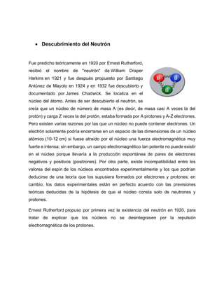  Descubrimiento del Neutrón
Fue predicho teóricamente en 1920 por Ernest Rutherford,
recibió el nombre de "neutrón" de William Draper
Harkins en 1921 y fue después propuesto por Santiago
Antúnez de Mayolo en 1924 y en 1932 fue descubierto y
documentado por James Chadwick. Se localiza en el
núcleo del átomo. Antes de ser descubierto el neutrón, se
creía que un núcleo de número de masa A (es decir, de masa casi A veces la del
protón) y carga Z veces la del protón, estaba formada por A protones y A-Z electrones.
Pero existen varias razones por las que un núcleo no puede contener electrones. Un
electrón solamente podría encerrarse en un espacio de las dimensiones de un núcleo
atómico (10-12 cm) si fuese atraído por el núcleo una fuerza electromagnética muy
fuerte e intensa; sin embargo, un campo electromagnético tan potente no puede existir
en el núcleo porque llevaría a la producción espontánea de pares de electrones
negativos y positivos (positrones). Por otra parte, existe incompatibilidad entre los
valores del espín de los núcleos encontrados experimentalmente y los que podrían
deducirse de una teoría que los supusiera formados por electrones y protones; en
cambio, los datos experimentales están en perfecto acuerdo con las previsiones
teóricas deducidas de la hipótesis de que el núcleo consta solo de neutrones y
protones.
Ernest Rutherford propuso por primera vez la existencia del neutrón en 1920, para
tratar de explicar que los núcleos no se desintegrasen por la repulsión
electromagnética de los protones.
 