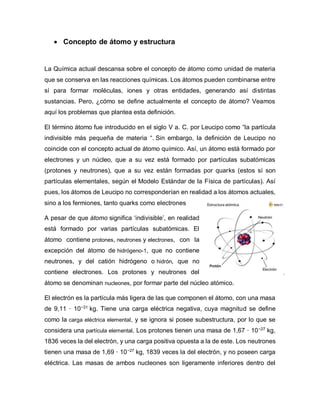  Concepto de átomo y estructura
La Química actual descansa sobre el concepto de átomo como unidad de materia
que se conserva en las reacciones químicas. Los átomos pueden combinarse entre
sí para formar moléculas, iones y otras entidades, generando así distintas
sustancias. Pero, ¿cómo se define actualmente el concepto de átomo? Veamos
aquí los problemas que plantea esta definición.
El término átomo fue introducido en el siglo V a. C. por Leucipo como “la partícula
indivisible más pequeña de materia “. Sin embargo, la definición de Leucipo no
coincide con el concepto actual de átomo químico. Así, un átomo está formado por
electrones y un núcleo, que a su vez está formado por partículas subatómicas
(protones y neutrones), que a su vez están formadas por quarks (estos sí son
partículas elementales, según el Modelo Estándar de la Física de partículas). Así
pues, los átomos de Leucipo no corresponderían en realidad a los átomos actuales,
sino a los fermiones, tanto quarks como electrones
A pesar de que átomo significa ‘indivisible’, en realidad
está formado por varias partículas subatómicas. El
átomo contiene protones, neutrones y electrones, con la
excepción del átomo de hidrógeno-1, que no contiene
neutrones, y del catión hidrógeno o hidrón, que no
contiene electrones. Los protones y neutrones del
átomo se denominan nucleones, por formar parte del núcleo atómico.
El electrón es la partícula más ligera de las que componen el átomo, con una masa
de 9,11 · 10−31
kg. Tiene una carga eléctrica negativa, cuya magnitud se define
como la carga eléctrica elemental, y se ignora si posee subestructura, por lo que se
considera una partícula elemental. Los protones tienen una masa de 1,67 · 10−27
kg,
1836 veces la del electrón, y una carga positiva opuesta a la de este. Los neutrones
tienen una masa de 1,69 · 10−27
kg, 1839 veces la del electrón, y no poseen carga
eléctrica. Las masas de ambos nucleones son ligeramente inferiores dentro del
 