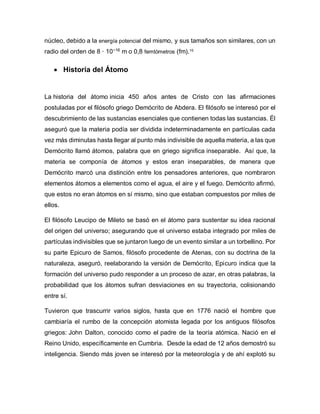 núcleo, debido a la energía potencial del mismo, y sus tamaños son similares, con un
radio del orden de 8 · 10−16
m o 0,8 femtómetros (fm).10
 Historia del Átomo
La historia del átomo inicia 450 años antes de Cristo con las afirmaciones
postuladas por el filósofo griego Demócrito de Abdera. El filósofo se interesó por el
descubrimiento de las sustancias esenciales que contienen todas las sustancias. Él
aseguró que la materia podía ser dividida indeterminadamente en partículas cada
vez más diminutas hasta llegar al punto más indivisible de aquella materia, a las que
Demócrito llamó átomos, palabra que en griego significa inseparable. Así que, la
materia se componía de átomos y estos eran inseparables, de manera que
Demócrito marcó una distinción entre los pensadores anteriores, que nombraron
elementos átomos a elementos como el agua, el aire y el fuego. Demócrito afirmó,
que estos no eran átomos en sí mismo, sino que estaban compuestos por miles de
ellos.
El filósofo Leucipo de Mileto se basó en el átomo para sustentar su idea racional
del origen del universo; asegurando que el universo estaba integrado por miles de
partículas indivisibles que se juntaron luego de un evento similar a un torbellino. Por
su parte Epicuro de Samos, filósofo procedente de Atenas, con su doctrina de la
naturaleza, aseguró, reelaborando la versión de Demócrito, Epicuro indica que la
formación del universo pudo responder a un proceso de azar, en otras palabras, la
probabilidad que los átomos sufran desviaciones en su trayectoria, colisionando
entre sí.
Tuvieron que trascurrir varios siglos, hasta que en 1776 nació el hombre que
cambiaría el rumbo de la concepción atomista legada por los antiguos filósofos
griegos: John Dalton, conocido como el padre de la teoría atómica. Nació en el
Reino Unido, específicamente en Cumbria. Desde la edad de 12 años demostró su
inteligencia. Siendo más joven se interesó por la meteorología y de ahí explotó su
 