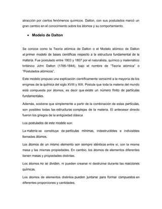 atracción por ciertos fenómenos químicos. Dalton, con sus postulados marcó un
gran cambio en el conocimiento sobre los átomos y su comportamiento.
 Modelo de Dalton
Se conoce como la Teoría atómica de Dalton o el Modelo atómico de Dalton
al primer modelo de bases científicas respecto a la estructura fundamental de la
materia. Fue postulado entre 1803 y 1807 por el naturalista, químico y matemático
británico John Dalton (1766-1844), bajo el nombre de “Teoría atómica” o
“Postulados atómicos”.
Este modelo propuso una explicación científicamente verosímil a la mayoría de los
enigmas de la química del siglo XVIII y XIX. Postula que toda la materia del mundo
está compuesta por átomos, es decir que existe un número finito de partículas
fundamentales.
Además, sostiene que simplemente a partir de la combinación de estas partículas,
son posibles todas las estructuras complejas de la materia. El antecesor directo
fueron los griegos de la antigüedad clásica
Los postulados de este modelo son:
La materia se constituye de partículas mínimas, indestructibles e indivisibles
llamadas átomos.
Los átomos de un mismo elemento son siempre idénticos entre sí, con la misma
masa y las mismas propiedades. En cambio, los átomos de elementos diferentes
tienen masas y propiedades distintas.
Los átomos no se dividen, ni pueden crearse ni destruirse durante las reacciones
químicas.
Los átomos de elementos distintos pueden juntarse para formar compuestos en
diferentes proporciones y cantidades.
 