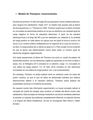  Modelo de Thompson. Inconvenientes.
Durante los primeros 10 años del siglo XX se propusieron varios modelos atómicos,
pero ninguno fue satisfactorio. Hasta 1911, el modelo más popular para el átomo
fue el propuesto por J.J. Thomson en 1904. Thomson sugirió que un átomo consistía
en una esfera de electricidad positiva en la que se distribuía una cantidad igual de
carga negativa en forma de pequeños electrones. A partir de los estudios
electroquímicos a lo largo del XIX y por los realizados con radiación X, la cantidad
de carga positiva en cada átomo se supuso que era igual al número atómico del
átomo Z (un número entero) multiplicado por la magnitud de la carga del electrón e,
es decir, la carga positiva de un átomo es igual a Z·e. Para cumplir con la condición
de que el átomo sea eléctricamente neutro debe haber un número igual de
electrones cargados negativamente.
Con estas suposiciones, el átomo de Thomson era como un «pudín de pasas» de
electricidad positiva, con los electrones negativos esparcidos en él como ciruelas o
pasas. Así, el hidrógeno (Z=1) consistía en un electrón, carga -1e, incrustado en
una esfera de carga positiva +1e. El helio (Z=2) consistía en dos electrones
incrustados en una esfera de carga positiva +2e, y así sucesivamente.
Sin embargo, Thomson no podía explicar cómo se mantenía unida «la masa del
pudin» positiva, ya que lo que se sabía de electricidad indicaba que debería
desmoronarse debido a la repulsión eléctrica. Tampoco podía explicar las
propiedades químicas ni el sistema de periodos.
Se requería mucha más información experimental y un nuevo concepto radical, el
concepto de cuanto de energía, para construir un modelo del átomo mucho más
satisfactorio. Este concepto se introdujo mediante el uso de los resultados obtenidos
al estudiar un conjunto de problemas completamente diferente, la radiación térmica
y el enigma del efecto fotoeléctrico, de eso se encargarían Max Planck y Albert
Einstein
 