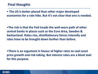 Final thoughts
• The US is better placed than other major developed
economies for a rate hike. But it’s not clear that one is needed.
•The risk is that the Fed treads the well-worn path of other
central banks in places such as the Euro Area, Sweden &
Switzerland. Rates rise, disinflationary forces intensify and
rates have to be brought down further than before.
•There is an argument in favour of higher rates to cool asset
price growth and risk-taking. But interest rates are a blunt tool
for this purpose.
 
