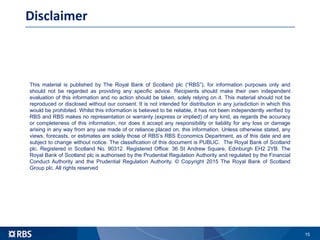 15
Disclaimer
This material is published by The Royal Bank of Scotland plc (“RBS”), for information purposes only and
should not be regarded as providing any specific advice. Recipients should make their own independent
evaluation of this information and no action should be taken, solely relying on it. This material should not be
reproduced or disclosed without our consent. It is not intended for distribution in any jurisdiction in which this
would be prohibited. Whilst this information is believed to be reliable, it has not been independently verified by
RBS and RBS makes no representation or warranty (express or implied) of any kind, as regards the accuracy
or completeness of this information, nor does it accept any responsibility or liability for any loss or damage
arising in any way from any use made of or reliance placed on, this information. Unless otherwise stated, any
views, forecasts, or estimates are solely those of RBS’s RBS Economics Department, as of this date and are
subject to change without notice. The classification of this document is PUBLIC. The Royal Bank of Scotland
plc. Registered in Scotland No. 90312. Registered Office: 36 St Andrew Square, Edinburgh EH2 2YB. The
Royal Bank of Scotland plc is authorised by the Prudential Regulation Authority and regulated by the Financial
Conduct Authority and the Prudential Regulation Authority. © Copyright 2015 The Royal Bank of Scotland
Group plc. All rights reserved
 