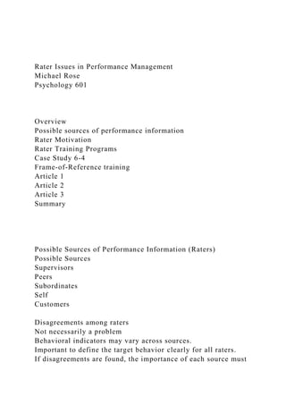 Rater Issues in Performance Management
Michael Rose
Psychology 601
Overview
Possible sources of performance information
Rater Motivation
Rater Training Programs
Case Study 6-4
Frame-of-Reference training
Article 1
Article 2
Article 3
Summary
Possible Sources of Performance Information (Raters)
Possible Sources
Supervisors
Peers
Subordinates
Self
Customers
Disagreements among raters
Not necessarily a problem
Behavioral indicators may vary across sources.
Important to define the target behavior clearly for all raters.
If disagreements are found, the importance of each source must
 