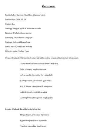 Óratervezet


Tanítás helye: Karolnia Katolikus Általános Iskola

Tanítás ideje: 2011. 03. 09.

Osztály: 2.a.

Tantárgy: Magyar nyelv és irodalom -olvasás

Témakör: Család, otthon, szeretet

Tananyag: Móra Ferenc: Nagyapó

Óratípus: Szövegfeldolgozó óra

Tanító neve: Kissné Lami Mónika

Helyettes tanító: Molnár Fanni


Oktatási feladatok: Már meglévő ismeretek felelevenítése olvasással és irányított kérdésekkel.

                   Tiszta érthetőválaszok adása a feltett kérdésekre.

                   Saját vélemény megfogalmazása.

                   A 3-as tagolás bevezetése (bev,tárgy,bef)

                   Szókapcsolatok olvasásának gyakorlása

                   Két ill. három szótagú szavak válogatása

                   A kérdésre szöveghű válasz adása

                   A szereplő tulajdonságainak megfigyelése




Képzési feladatok: Beszédkészség fejlesztése

                   Helyes légzés, artikuláció fejlesztése

                   Egyéni hangos olvasás fejlesztése

                   Tartalom elmondása tömörítéssel
 
