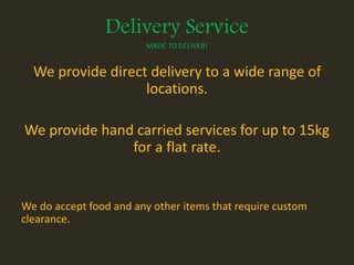 Delivery Service
MADE TO DELIVER!
We provide direct delivery to a wide range of
locations.
We provide hand carried services for up to 15kg
for a flat rate.
We do accept food and any other items that require custom
clearance.
 