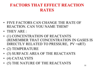 FACTORS THAT EFFECT REACTION
RATES
• FIVE FACTORS CAN CHANGE THE RATE OF
REACTION. CAN YOU NAME THEM?
• THEY ARE :
• (1) CONCENTRATION OF REACTANTS
(REMEMBER THAT CONCENTRATION IN GASES IS
DIRECTLY RELATED TO PRESSURE, PV =nRT)
• (2) TEMPERATURE
• (3) SURFACE AREA OF THE REACTANTS
• (4) CATALYSTS
• (5) THE NATURE OF THE REACTANTS 10
 