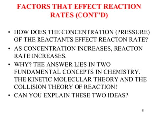 FACTORS THAT EFFECT REACTION
RATES (CONT’D)
• HOW DOES THE CONCENTRATION (PRESSURE)
OF THE REACTANTS EFFECT REACTON RATE?
• AS CONCENTRATION INCREASES, REACTON
RATE INCREASES.
• WHY? THE ANSWER LIES IN TWO
FUNDAMENTAL CONCEPTS IN CHEMISTRY.
THE KINETIC MOLECULAR THEORY AND THE
COLLISION THEORY OF REACTION!
• CAN YOU EXPLAIN THESE TWO IDEAS?
11
 