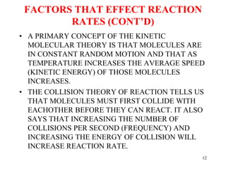 FACTORS THAT EFFECT REACTION
RATES (CONT’D)
• A PRIMARY CONCEPT OF THE KINETIC
MOLECULAR THEORY IS THAT MOLECULES ARE
IN CONSTANT RANDOM MOTION AND THAT AS
TEMPERATURE INCREASES THE AVERAGE SPEED
(KINETIC ENERGY) OF THOSE MOLECULES
INCREASES.
• THE COLLISION THEORY OF REACTION TELLS US
THAT MOLECULES MUST FIRST COLLIDE WITH
EACHOTHER BEFORE THEY CAN REACT. IT ALSO
SAYS THAT INCREASING THE NUMBER OF
COLLISIONS PER SECOND (FREQUENCY) AND
INCREASING THE ENERGY OF COLLISION WILL
INCREASE REACTION RATE.
12
 