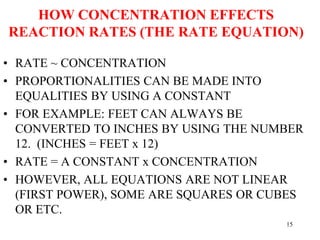 HOW CONCENTRATION EFFECTS
REACTION RATES (THE RATE EQUATION)
• RATE ~ CONCENTRATION
• PROPORTIONALITIES CAN BE MADE INTO
EQUALITIES BY USING A CONSTANT
• FOR EXAMPLE: FEET CAN ALWAYS BE
CONVERTED TO INCHES BY USING THE NUMBER
12. (INCHES = FEET x 12)
• RATE = A CONSTANT x CONCENTRATION
• HOWEVER, ALL EQUATIONS ARE NOT LINEAR
(FIRST POWER), SOME ARE SQUARES OR CUBES
OR ETC.
15
 