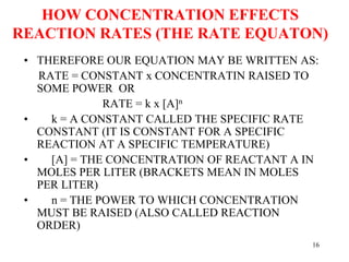 HOW CONCENTRATION EFFECTS
REACTION RATES (THE RATE EQUATON)
• THEREFORE OUR EQUATION MAY BE WRITTEN AS:
RATE = CONSTANT x CONCENTRATIN RAISED TO
SOME POWER OR
RATE = k x [A]n
• k = A CONSTANT CALLED THE SPECIFIC RATE
CONSTANT (IT IS CONSTANT FOR A SPECIFIC
REACTION AT A SPECIFIC TEMPERATURE)
• [A] = THE CONCENTRATION OF REACTANT A IN
MOLES PER LITER (BRACKETS MEAN IN MOLES
PER LITER)
• n = THE POWER TO WHICH CONCENTRATION
MUST BE RAISED (ALSO CALLED REACTION
ORDER)
16
 