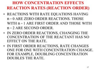 HOW CONCENTRATION EFFECTS
REACTION RATES (REACTION ORDER)
• REACTIONS WITH RATE EQUATIONS HAVING
n = 0 ARE ZERO ORDER REACTIONS. THOSE
WITH n = 1 ARE FIRST ORDER AND THOSE WITH
n = 2 ARE SECOND ORDER.
• IN ZERO ORDER REACTIONS, CHANGING THE
CONCENTRATION OF THE REACTANT HAS NO
EFFECT ON THE RATE.
• IN FIRST ORDER REACTIONS, RATE CHANGES
ONE FOR ONE WITH CONCENTRATION CHANGE.
FOR EXAMPLE, DOUBLING CONCENTRATION
DOUBLES THE RATE.
17
 