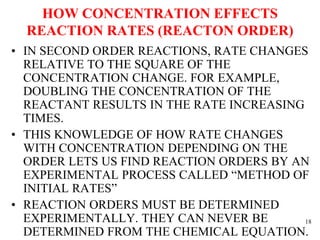 HOW CONCENTRATION EFFECTS
REACTION RATES (REACTON ORDER)
• IN SECOND ORDER REACTIONS, RATE CHANGES
RELATIVE TO THE SQUARE OF THE
CONCENTRATION CHANGE. FOR EXAMPLE,
DOUBLING THE CONCENTRATION OF THE
REACTANT RESULTS IN THE RATE INCREASING
TIMES.
• THIS KNOWLEDGE OF HOW RATE CHANGES
WITH CONCENTRATION DEPENDING ON THE
ORDER LETS US FIND REACTION ORDERS BY AN
EXPERIMENTAL PROCESS CALLED “METHOD OF
INITIAL RATES”
• REACTION ORDERS MUST BE DETERMINED
EXPERIMENTALLY. THEY CAN NEVER BE
DETERMINED FROM THE CHEMICAL EQUATION.
18
 