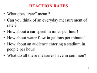 REACTION RATES
• What does “rate” mean ?
• Can you think of an everyday measurement of
rate ?
• How about a car speed in miles per hour!
• How about water flow in gallons per minute!
• How about an audience entering a stadium in
people per hour!
• What do all these measures have in common?
2
 