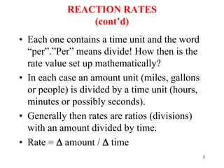 REACTION RATES
(cont’d)
• Each one contains a time unit and the word
“per”.”Per” means divide! How then is the
rate value set up mathematically?
• In each case an amount unit (miles, gallons
or people) is divided by a time unit (hours,
minutes or possibly seconds).
• Generally then rates are ratios (divisions)
with an amount divided by time.
• Rate =  amount /  time
3
 
