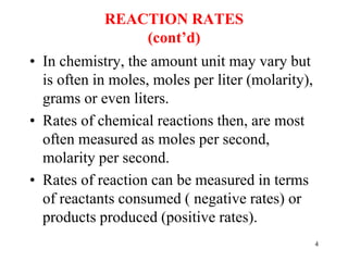 REACTION RATES
(cont’d)
• In chemistry, the amount unit may vary but
is often in moles, moles per liter (molarity),
grams or even liters.
• Rates of chemical reactions then, are most
often measured as moles per second,
molarity per second.
• Rates of reaction can be measured in terms
of reactants consumed ( negative rates) or
products produced (positive rates).
4
 