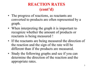 REACTION RATES
(cont’d)
• The progress of reactions, as reactants are
converted to products are often represented by a
graph.
• When interpreting the graph it is important to
recognize whether the amount of products or
reactants is being measured !
• If the reactants are being measured the direction of
the reaction and the sign of the rate will be
different than if the products are measured.
• Study the following graphs and see if you can
determine the direction of the reaction and the
appropriate rates.
5
 