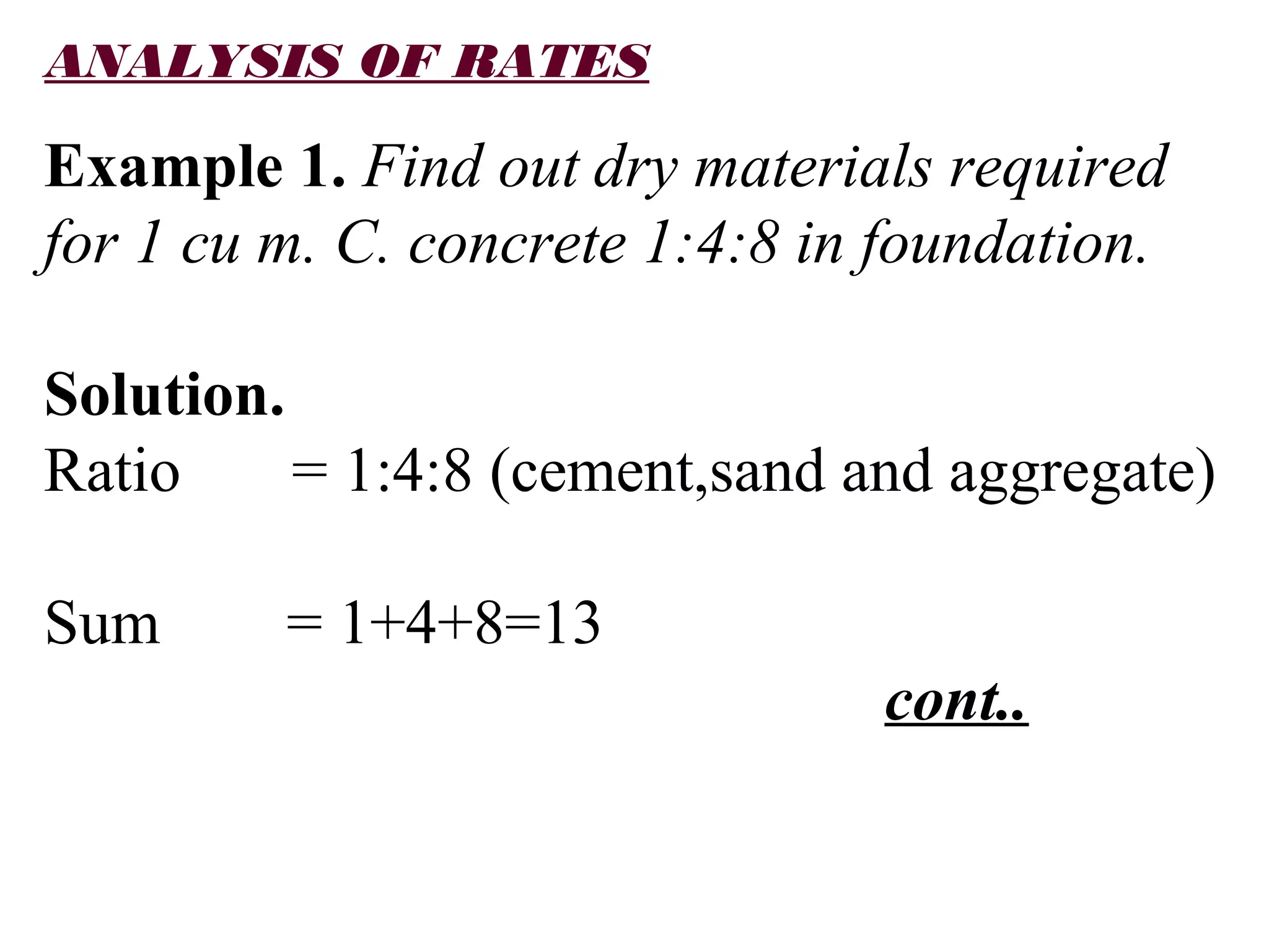 ANALYSIS OF RATES
Example 1. Find out dry materials required
for 1 cu m. C. concrete 1:4:8 in foundation.
Solution.
Ratio = 1:4:8 (cement,sand and aggregate)
Sum = 1+4+8=13
cont..
 