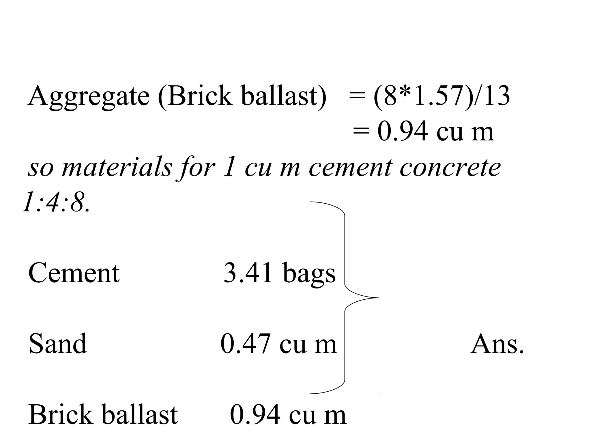 Aggregate (Brick ballast) = (8*1.57)/13
= 0.94 cu m
so materials for 1 cu m cement concrete
1:4:8.
Cement 3.41 bags
Sand 0.47 cu m Ans.
Brick ballast 0.94 cu m
 