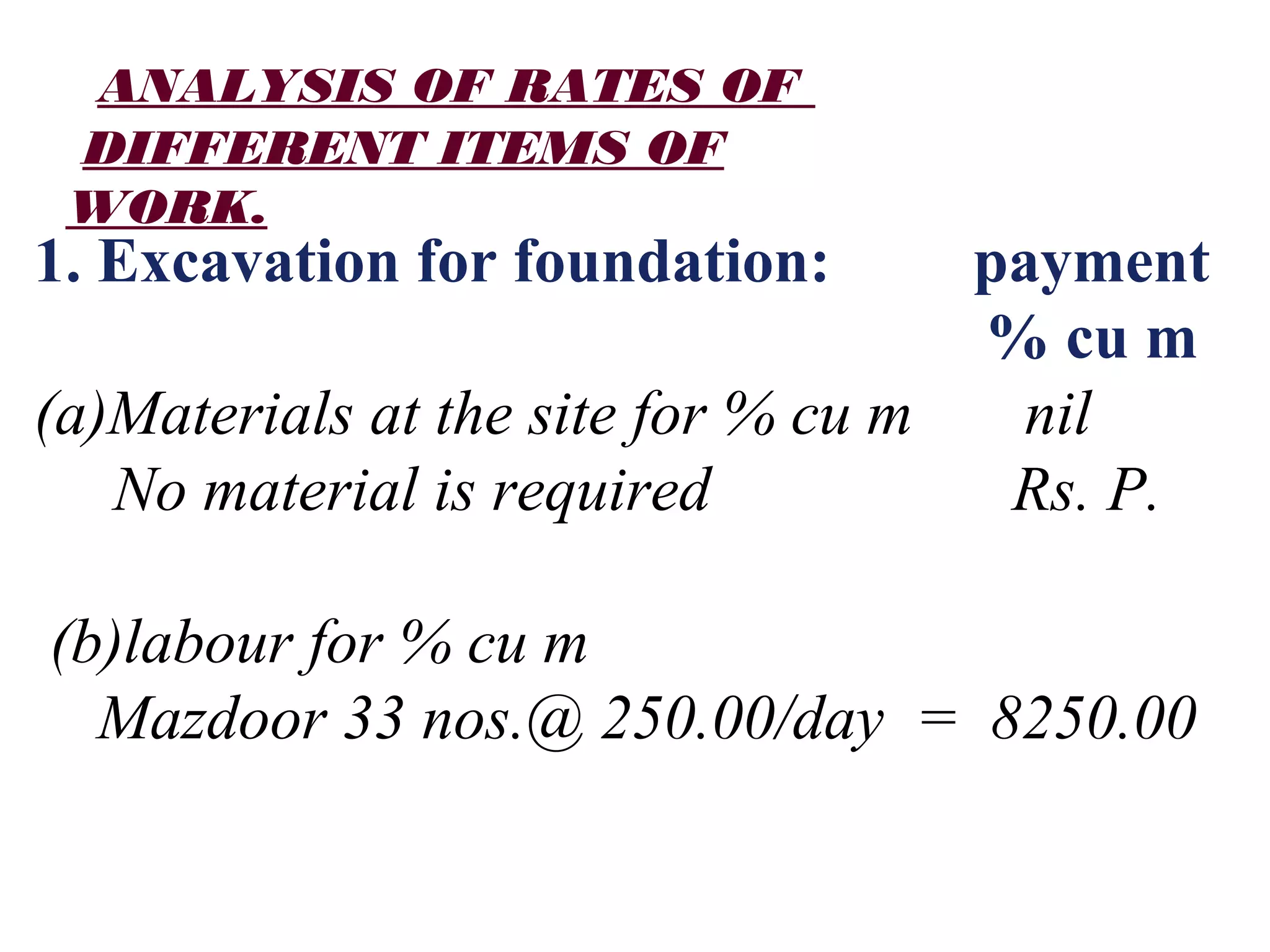ANALYSIS OF RATES OF
DIFFERENT ITEMS OF
WORK.
1. Excavation for foundation: payment
% cu m
(a)Materials at the site for % cu m nil
No material is required Rs. P.
(b)labour for % cu m
Mazdoor 33 nos.@ 250.00/day = 8250.00
 