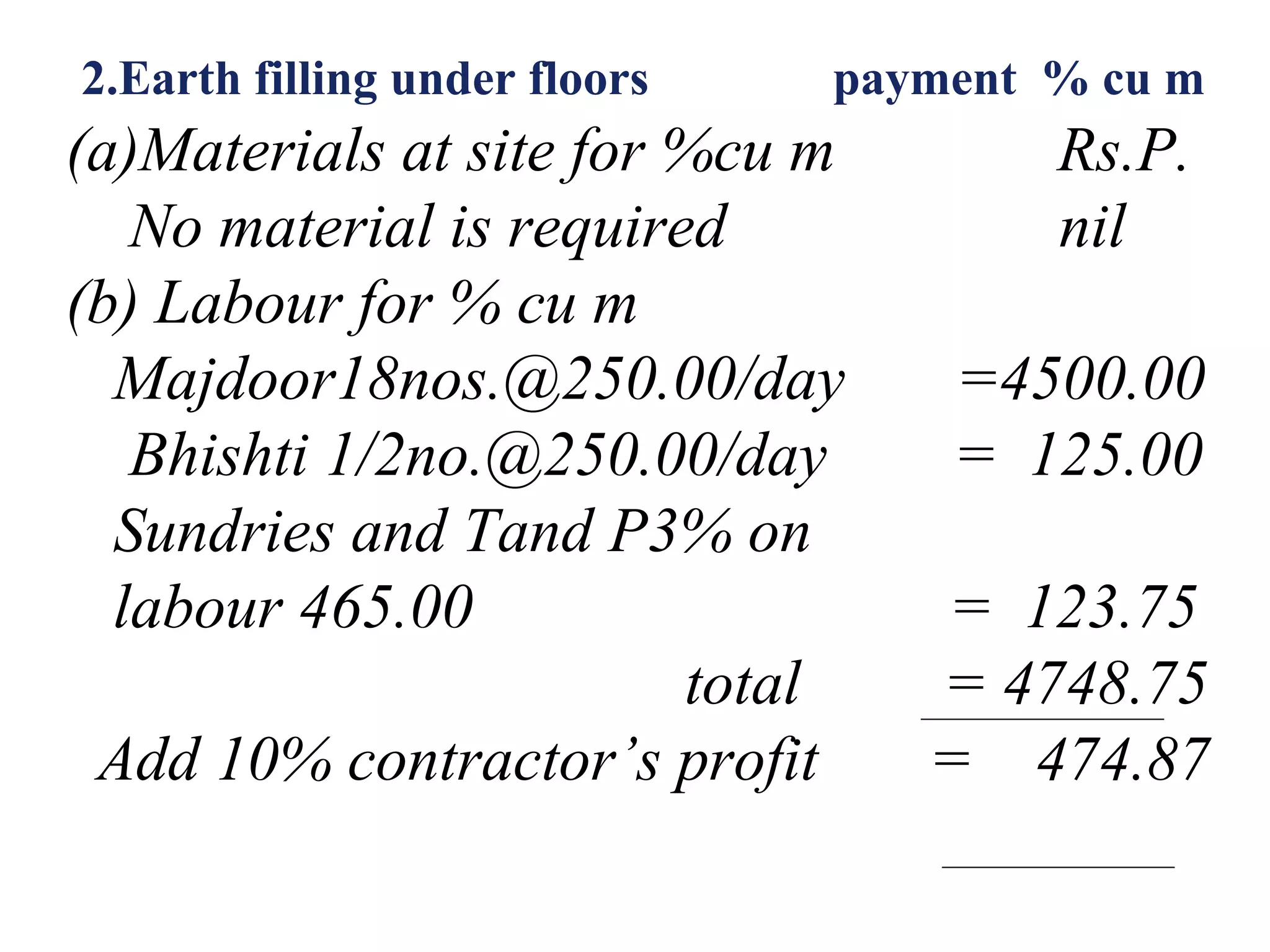 2.Earth filling under floors payment % cu m
(a)Materials at site for %cu m Rs.P.
No material is required nil
(b) Labour for % cu m
Majdoor18nos.@250.00/day =4500.00
Bhishti 1/2no.@250.00/day = 125.00
Sundries and Tand P3% on
labour 465.00 = 123.75
total = 4748.75
Add 10% contractor’s profit = 474.87
 
