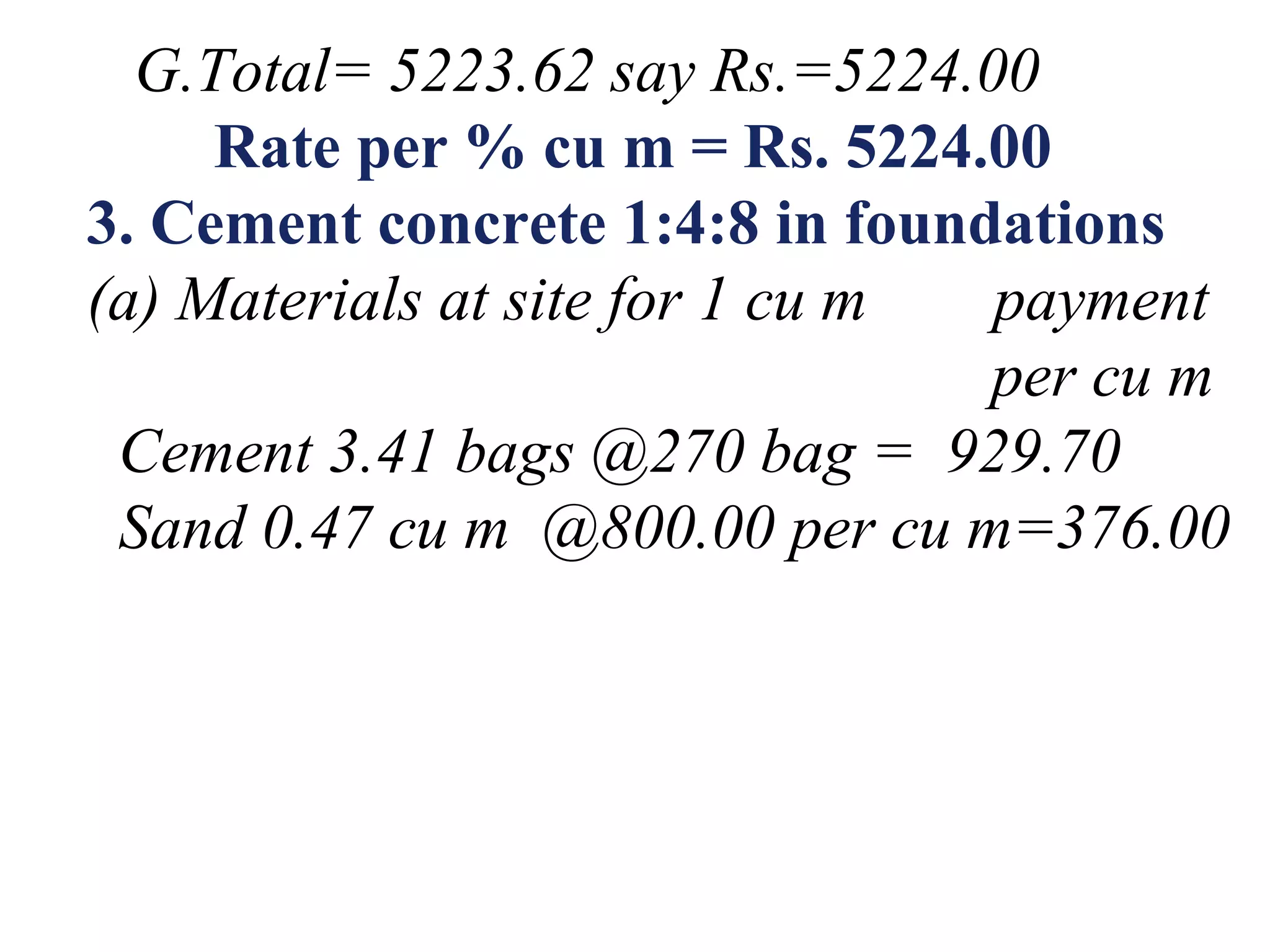 G.Total= 5223.62 say Rs.=5224.00
Rate per % cu m = Rs. 5224.00
3. Cement concrete 1:4:8 in foundations
(a) Materials at site for 1 cu m payment
per cu m
Cement 3.41 bags @270 bag = 929.70
Sand 0.47 cu m @800.00 per cu m=376.00
 
