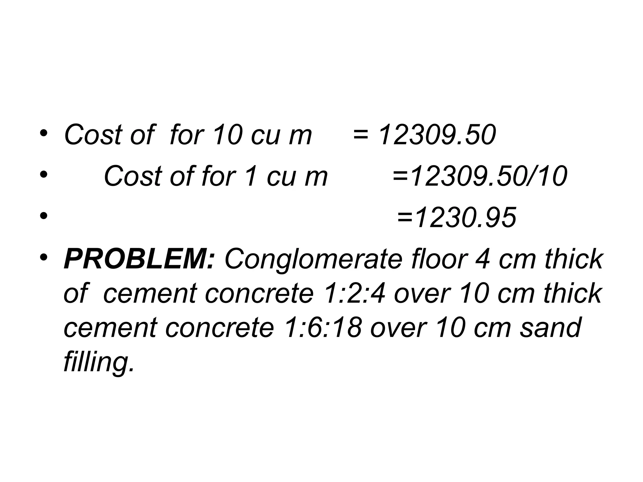 • Cost of for 10 cu m = 12309.50
• Cost of for 1 cu m =12309.50/10
• =1230.95
• PROBLEM: Conglomerate floor 4 cm thick
of cement concrete 1:2:4 over 10 cm thick
cement concrete 1:6:18 over 10 cm sand
filling.
 
